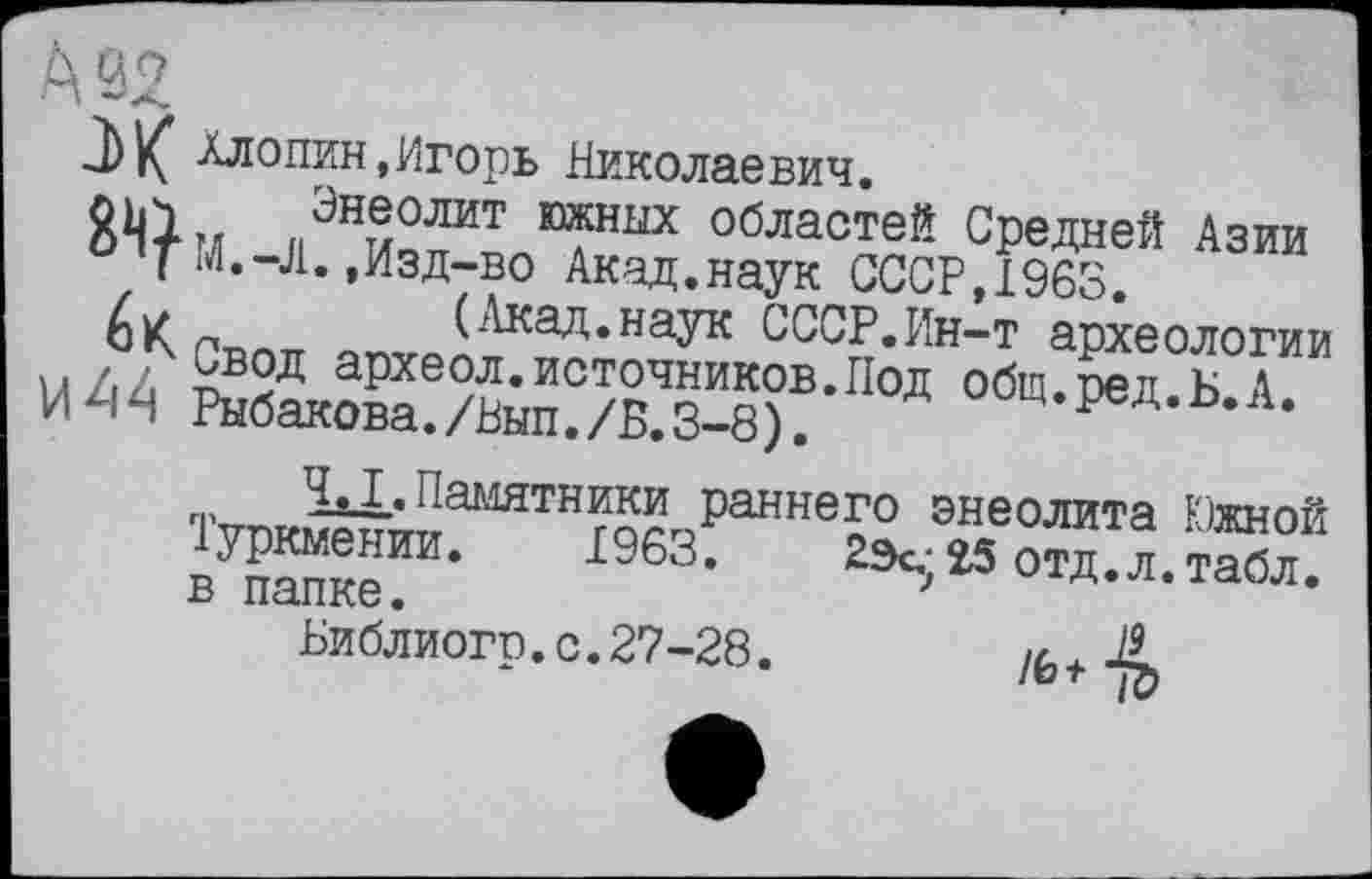 ﻿Хлопин,Игорь Николаевич.
Л*олит областей Средней Азии и ’T И.-Л.,Изд-во Акад.наук СССР,1963. йк	(Акад.наук СССР.Ин-т археологии
u/.z 6?2Д археол.источников.Под общ.ред.Б.А. ИЧЯ Рыбакова./Вып./Б.3-8).	м.^а.о.л.
п, НхХ* Памятники раннего энеолита Южной Іуркмении. 1963.	23с.-25 отд.л. табл,
в папке.	}
Библиогр.с.27-28.	Ä